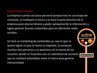 Quién está al mando?
La empresa cuenta con poco personal porque esta en una etapa de
iniciación, se trabajará in house y lo hará la parte directiva de la
empresa para ahorrar dinero y poder apropiarse de la información y
lograr generar buenos contenidos para las diferentes redes
sociales.

Se hará un marketing de contenidos ya que lo que se
quiere lograr es que la marca se expanda, la conozcan
muchas más personas y se posicione en la mente de los
usuarios, donde se fusionara con un calendario de acciones
que se realizará actividades entre la marca para generar
interactividad
 