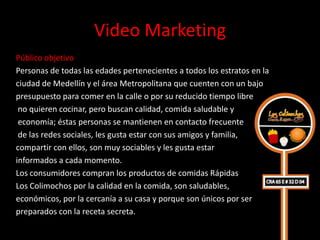 Video Marketing
Público objetivo
Personas de todas las edades pertenecientes a todos los estratos en la
ciudad de Medellín y el área Metropolitana que cuenten con un bajo
presupuesto para comer en la calle o por su reducido tiempo libre
 no quieren cocinar, pero buscan calidad, comida saludable y
 economía; éstas personas se mantienen en contacto frecuente
 de las redes sociales, les gusta estar con sus amigos y familia,
compartir con ellos, son muy sociables y les gusta estar
informados a cada momento.
Los consumidores compran los productos de comidas Rápidas
Los Colimochos por la calidad en la comida, son saludables,
económicos, por la cercanía a su casa y porque son únicos por ser
preparados con la receta secreta.
 