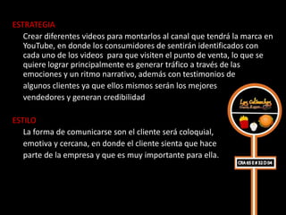 ESTRATEGIA
   Crear diferentes videos para montarlos al canal que tendrá la marca en
   YouTube, en donde los consumidores de sentirán identificados con
   cada uno de los videos para que visiten el punto de venta, lo que se
   quiere lograr principalmente es generar tráfico a través de las
   emociones y un ritmo narrativo, además con testimonios de
   algunos clientes ya que ellos mismos serán los mejores
   vendedores y generan credibilidad

ESTILO
   La forma de comunicarse son el cliente será coloquial,
   emotiva y cercana, en donde el cliente sienta que hace
   parte de la empresa y que es muy importante para ella.
 
