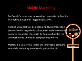 Mobile Marketing

McDonald's lanza una innovadora campaña de Mobile
Marketing basada en la geolocalización.

Aunque McDonald´s es de origen estadounidense, tiene
presencia en la mayoría de países, en especial Colombia
donde se encuentra el negocio de Comidas Rapidas Los
Colimochos y es uno de los competidores directos.

McDonald´s se atrevió a lanzar una innovadora compaña
en mobile marketing basada en la geolocalización.
 