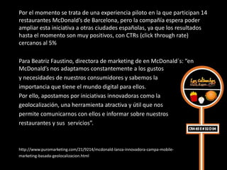 Por el momento se trata de una experiencia piloto en la que participan 14
restaurantes McDonald’s de Barcelona, pero la compañía espera poder
ampliar esta iniciativa a otras ciudades españolas, ya que los resultados
hasta el momento son muy positivos, con CTRs (click through rate)
cercanos al 5%

Para Beatriz Faustino, directora de marketing de en McDonald´s: “en
McDonald’s nos adaptamos constantemente a los gustos
y necesidades de nuestros consumidores y sabemos la
importancia que tiene el mundo digital para ellos.
Por ello, apostamos por iniciativas innovadoras como la
geolocalización, una herramienta atractiva y útil que nos
permite comunicarnos con ellos e informar sobre nuestros
restaurantes y sus servicios”.



http://www.puromarketing.com/21/9214/mcdonald-lanza-innovadora-campa-mobile-
marketing-basada-geolocalizacion.html
 