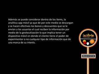 Además se puede considerar dentro de los ítems, la
analítica app móvil ya que de por este medio se descargan
y se hacen efectivos los bonos y descuentos que se le
envían a los usuarios el cual reciben la información por
medio de la geolocalización lo que implica tener un
dispositivo móvil en donde el cliente tiene el poder de
experimentar o no cualquier tipo de información que de
una marca de su interés.
 