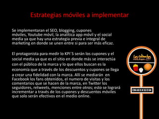 Estrategias móviles a implementar

Se implementaran el SEO, blogging, cupones
móviles, Youtube móvil, la analítica app móvil y el social
media ya que hay una estrategia previa e integral de
marketing en donde se unen entre si para ser más eficaz.

El protagonista para medir lo KPI´S serán los cupones y el
social media ya que es el sitio en donde más se interactúa
con el público de la marca y lo que ellos buscan es la
economía que a través de los descuentos y cupones se llega
a crear una fidelidad con la marca. Allí se mediarán en
Facebook los fans obtenidos, el numero de visitas y los
comentarios que se hacen de la marca, en Twitter los
seguidores, retweets, menciones entre otros; esto se logrará
incrementar a través de los cupones y descuentos móviles
que solo serán efectivos en el medio online.
 