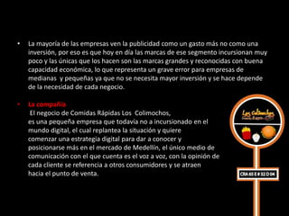 •   La mayoría de las empresas ven la publicidad como un gasto más no como una
    inversión, por eso es que hoy en día las marcas de ese segmento incursionan muy
    poco y las únicas que los hacen son las marcas grandes y reconocidas con buena
    capacidad económica, lo que representa un grave error para empresas de
    medianas y pequeñas ya que no se necesita mayor inversión y se hace depende
    de la necesidad de cada negocio.

•   La compañía
     El negocio de Comidas Rápidas Los Colimochos,
    es una pequeña empresa que todavía no a incursionado en el
    mundo digital, el cual replantea la situación y quiere
    comenzar una estrategia digital para dar a conocer y
    posicionarse más en el mercado de Medellín, el único medio de
    comunicación con el que cuenta es el voz a voz, con la opinión de
    cada cliente se referencia a otros consumidores y se atraen
    hacia el punto de venta.
 