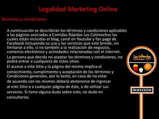 Legalidad Marketing Online
Términos y condiciones

  A continuación se describirán los términos y condiciones aplicables
  a las páginas asociadas a Comidas Rápidas Los Colimochos las
  cuales están incluidas el blog, canal en Youtube y fan page de
  Facebook incluyendo su uso y los servicios que este brinde, sin
  limitarse a ello, si no también a la realización de negocios,
  comercio electrónico y actividades relacionadas con el internet.
  La persona que decida no aceptar los términos y condiciones, no
  podrá entrar a cualquiera de estos sitios.
  El acceso a este Sitio y la página del mismo implica el
  conocimiento, cumplimiento y aceptación de los términos y
  Condiciones generales, por lo tanto, en caso de no estar
  de acuerdo con los mismos deberá abstenerse de ingresar
  al este Sitio o a cualquier página de éste, o de utilizar sus
  servicios. Si tiene alguna duda sobre esto, no dude en
  consultarlos.
 