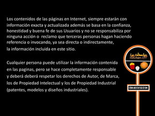 Los contenidos de las páginas en Internet, siempre estarán con
información exacta y actualizada además se basa en la confianza,
honestidad y buena fe de sus Usuarios y no se responsabiliza por
ninguna acción o reclamo que terceras personas hagan haciendo
referencia o invocando, ya sea directa o indirectamente,
la información incluida en este sitio.

Cualquier persona puede utilizar la información contenida
en las paginas, pero se hace completamente responsable
y deberá deberá respetar los derechos de Autor, de Marca,
los de Propiedad Intelectual y los de Propiedad Industrial
(patentes, modelos y diseños industriales).
 