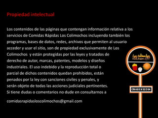 Propiedad intelectual 

Los contenidos de las páginas que contengan información relativa a los
servicios de Comidas Rápidas Los Colimochos incluyendo también los
programas, bases de datos, redes, archivos que permiten al usuario
acceder y usar el sitio, son de propiedad exclusivamente de Los
Colimochos y están protegidas por las leyes y tratados de
derecho de autor, marcas, patentes, modelos y diseños
industriales. El uso indebido y la reproducción total o
parcial de dichos contenidos quedan prohibidos, están
penados por la ley con sanciones civiles y penales, y
serán objeto de todas las acciones judiciales pertinentes.
Si tiene dudas o comentarios no dude en consultarnos a

comidasrapidasloscolimochos@gmail.com 
 