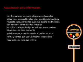 Actualización de la información

  La información y los materiales contenidos en los
  sitios, tienen unas cláusulas sobre confidencialidad todo
  respecto a eso, pero están sujetos a alguna modificación
  por parte del administrador, todos los
  artículos, consejos, imágenes y videos se encuentran
  disponibles en todo momento
  y de forma permanente y serán actualizados en la
  forma y tiempo que Los Colimochos lo considere
  necesario a su exclusivo criterio.
 