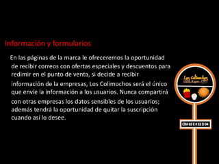 Información y formularios
 En las páginas de la marca le ofreceremos la oportunidad
  de recibir correos con ofertas especiales y descuentos para
  redimir en el punto de venta, si decide a recibir
  información de la empresas, Los Colimochos será el único
  que envíe la información a los usuarios. Nunca compartirá
  con otras empresas los datos sensibles de los usuarios;
  además tendrá la oportunidad de quitar la suscripción
  cuando así lo desee.
 