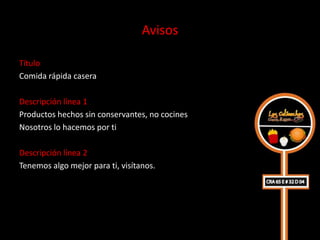 Avisos

Título
Comida rápida casera

Descripción línea 1
Productos hechos sin conservantes, no cocines
Nosotros lo hacemos por ti

Descripción línea 2
Tenemos algo mejor para ti, visítanos.
 