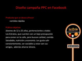 Diseño campaña PPC en Facebook

Producto que se desea ofrecer
    comidas rápidas

Público objetivo
Jóvenes de 12 a 25 años, pertenecientes a todos
Los Estratos, que cuenten con un bajo presupuesto
para comer en la calle, pero buscan calidad, comida
Saludable, nutrición y economía. Les gusta salir
constantemente, ser sociables y estar con sus
amigos, además ahorrar dinero.
 