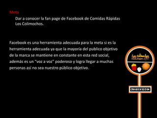 Meta
  Dar a conocer la fan page de Facebook de Comidas Rápidas
  Los Colimochos.



Facebook es una herramienta adecuada para la meta si es la
herramienta adecuada ya que la mayoría del publico objetivo
de la marca se mantiene en constante en esta red social,
además es un “voz a voz” poderoso y logra llegar a muchas
personas así no sea nuestro público objetivo.
 