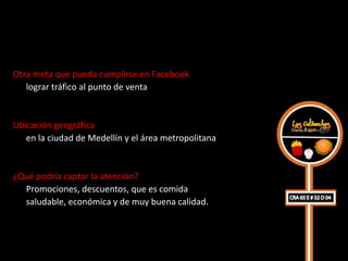 Otra meta que pueda cumplirse en Facebook
   lograr tráfico al punto de venta


Ubicación geográfica
   en la ciudad de Medellín y el área metropolitana


¿Qué podría captar la atención?
  Promociones, descuentos, que es comida
  saludable, económica y de muy buena calidad.
 