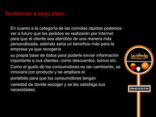 Tendencias a largo plazo

  En cuanto a la categoría de las comidas rápidas podemos
  ver a futuro que los pedidos se realizarán por Internet
  para que el cliente sea atendido de una manera más
  personalizada, además seria un beneficio más para la
  empresa ya que recogería
  su propia base de datos para poderle enviar información
  importante a sus clientes, como descuentos, bonos etc.
  Como el gusto de los consumidores es tan cambiante, se
  innovara con producto y se ampliara el
  portafolio para que los consumidores tengan
  variedad de donde escoger y se les satisfaga sus
  necesidades.
 