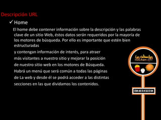 Descripción URL
    Home
    El home debe contener información sobre la descripción y las palabras
    clave de un sitio Web, éstos datos serán requeridos por la mayoría de
    los motores de búsqueda. Por ello es importante que estén bien
    estructuradas
    y contengan información de interés, para atraer
    más visitantes a nuestro sitio y mejorar la posición
    de nuestro sitio web en los motores de Búsqueda.
    Habrá un menú que será común a todas las páginas
    de La web y desde él se podrá acceder a las distintas
    secciones en las que dividamos los contenidos.
 