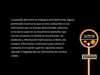 La pantalla del home se trabajará principalmente alguna
promoción o concurso que se este realizando en Los
Colimochos por un tiempo determinado, adicional
en la barra superior se encontraran pestañas que
son las secciones en donde se encontrarán los
productos, información institucional, ordenes de
compra, información nutricional y por último el
contacto. En la parte superior izquierda estará
ubicado el logotipo de Los Colimochos de manera
visible.
 