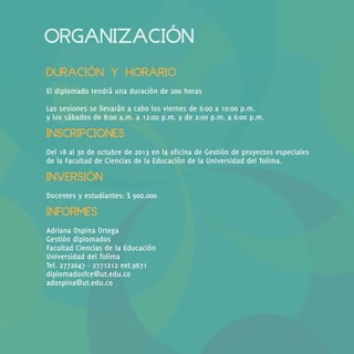 ORGANIZACIÓN
DURACIÓN Y HORARIO
El diplomado tendrá una duración de 200 horas
Las sesiones se llevarán a cabo los viernes de 6:00 a 10:00 p.m.
y los sábados de 8:00 a.m. a 12:00 p.m. y de 2:00 p.m. a 6:00 p.m.

INSCRIPCIONES
Del 18 al 30 de octubre de 2013 en la oficina de Gestión de proyectos especiales
de la Facultad de Ciencias de la Educación de la Universidad del Tolima.

INVERSIÓN
Docentes y estudiantes: $ 900.000

INFORMES
Adriana Ospina Ortega
Gestión diplomados
Facultad Ciencias de la Educación
Universidad del Tolima
Tel. 2772047 - 2771212 ext.9671
diplomadosfce@ut.edu.co
adospina@ut.edu.co

 