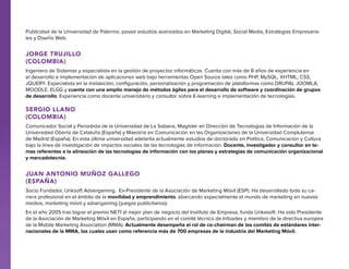 Publicidad de la Universidad de Palermo, posee estudios avanzados en Marketing Digital, Social Media, Estrategias Empresariales y Diseño Web.

Jorge Trujillo
(Colombia)
Ingeniero de Sistemas y especialista en la gestión de proyectos informáticos. Cuenta con más de 8 años de experiencia en
el desarrollo e implementación de aplicaciones web bajo herramientas Open Source tales como PHP, MySQL, XHTML, CSS,
JQUERY. Especialista en la instalación, configuración, personalización y programación de plataformas como DRUPAL JOOMLA,
MOODLE, ELGG y cuenta con una amplio manejo de métodos ágiles para el desarrollo de software y coordinación de grupos
de desarrollo. Experiencia como docente universitario y consultor sobre E-learning e implementación de tecnologías.

Sergio Llano
(Colombia)
Comunicador Social y Periodista de la Universidad de La Sabana, Magíster en Dirección de Tecnologías de Información de la
Universidad Oberta de Cataluña (España) y Maestría en Comunicación en las Organizaciones de la Universidad Complutense
de Madrid (España). En esta última universidad adelanta actualmente estudios de doctorado en Política, Comunicación y Cultura
bajo la línea de investigación de impactos sociales de las tecnologías de información. Docente, investigador y consultor en temas referentes a la alineación de las tecnologías de información con los planes y estrategias de comunicación organizacional
y mercadotecnia.

Juan Antonio Muñoz Gallego
(España)
Socio Fundador, Unksoft Advergaming. Ex-Presidente de la Asociación de Marketing Móvil (ESP). Ha desarrollado toda su carrera profesional en el ámbito de la movilidad y emprendimiento, abarcando especialmente el mundo de marketing en nuevos
medios, marketing móvil y advergaming (juegos publicitarios).
En el año 2005 tras lograr el premio NETI al mejor plan de negocio del Instituto de Empresa, funda Unkasoft. Ha sido Presidente
de la Asociación de Marketing Móvil en España, participando en el comité técnico de Infoadex y miembro de la directiva europea
de la Mobile Marketing Association (MMA). Actualmente desempeña el rol de co-chairman de los comités de estándares internacionales de la MMA, los cuales usan como referencia más de 700 empresas de la industria del Marketing Móvil.

 