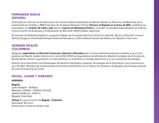Fernando Maciá
(España)
Licenciado en Ciencias de la Información de la Universidad Complutense de Madrid. Master en Dirección de Marketing de la
Universidad de Comillas y MBA Executive de Fundesem Business School. Pionero en España en el tema de SEO, marketing de
buscadores y el análisis de tráfico web. Asesor experto en Marketing Online y consultor en portales especializados de Internet
como el Centro de Empresas y Profesionales de Microsoft, WebProNews, Navactiva.
Es docente de Marketing Digital en programas Master de Fundesem Business School en Alicante, Murcia y Albacete, Universidad de Zaragoza, Universidad Pompeu Fabra de Barcelona y CEU Cardenal Herrera de Valencia en España, entre otras.

Germán Realpe
(Colombia)
Abogado, especialista en Derecho Comercial y Derecho Informático de la Universidad Externado de Colombia y de la Complutense de Madrid. Auditor Interno en la norma IS0 27001 de Seguridad de la Información. Miembro fundador de la Fundación
Pensar Verde, primera organización en Latinoamérica en incentivar el reciclaje electrónico y el uso racional de tecnologías.
Director de la Asociación de Profesionales de Derecho Informático y Nuevas Tecnologías de la Información y las Comunicaciones, Acoditic. Miembro de la Subcomisión de Comercio Electrónico de la Cámara de Comercio de Bogotá y de la mesa sectorial
de Cloud Computing de Cintel.

FECHA, LUGAR Y HORARIO
Horario:
Bogotá:
Lunes 6:00pm - 10:00pm,
Miércoles 8:00am - 10:00am (Virtual),
Sábados 8:00 am - 12:00 m.
(Bogotá, Colombia)
Virtual: El mismo horario de Bogotá - Colombia
Intensidad: 80 horas
(Presencial y Virtual en tiempo real)

 