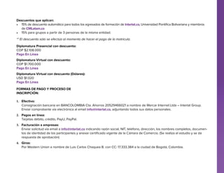 Descuentos que aplican:
•	 15% de descuento automático para todos los egresados de formación de Interlat.co, Universidad Pontifica Bolivariana y miembros
de CMLatam.co
•	 15% para grupos a partir de 3 personas de la misma entidad.
** El descuento sólo se efectúa al momento de hacer el pago de la matrícula.
Diplomatura Presencial con descuento:
COP $2.108.000
Pago En Línea
Diplomatura Virtual con descuento:
COP $1.700.000
Pago En Línea
Diplomatura Virtual con descuento (Dólares):
USD $1.020
Pago En Línea
Formas de pago y proceso de
Inscripción:
1.	 Efectivo:
Consignación bancaria en BANCOLOMBIA Cta. Ahorros 20529466021 a nombre de Mercar Internet Ltda – Interlat Group.
Enviar comprobante vía electrónica al email info@interlat.co, adjuntando todos sus datos personales.
2.	 Pagos en línea:
Tarjetas débito, crédito, PayU, PayPal.
3.	 Facturación a empresas:
Enviar solicitud vía email a info@interlat.co indicando razón social, NIT, teléfono, dirección, los nombres completos, documentos de identidad de los participantes y anexar certificado vigente de la Cámara de Comercio. (Se realiza el estudio y se da
respuesta de aprobación)
4.	 Giros:
Por Western Union a nombre de Luis Carlos Chaquea B. con CC: 17.333.384 a la ciudad de Bogotá, Colombia.

 