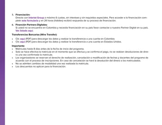 5.	 Financiación:
Directo con Interlat Group a máximo 6 cuotas, sin interéses y sin requisitos especiales. Para acceder a la financiación complete este formulario y en 24 horas (hábiles) recibirá respuesta de su proceso de financiación.
6.	 Financión Partners Digitales:
Si usted no se encuentra en Colombia y necesita financiación en su país favor contactar a nuestro Partner Digital en su país.
Ver listado aquí.
Transferencias Bancarias (Wire Transfer):
•	 Clic aquí (PDF) para descargar los datos y realizar la transferencia a una cuenta en Colombia.
•	 Clic aquí (PDF) para descargar los datos y realizar la transferencia a una cuenta en Estados Unidos.
Importante:
•	 Matrículas hasta 8 días antes de la fecha de inicio del programa.
•	 Solo se hace efectiva la matrícula en el momento que se efectua y se confirma el pago, no se realizan devoluciones de dinero una vez confirmada la matrícula.
•	 Los organizadores se reservan el derecho de realización, cancelación o modificación de fechas y docentes del programa de
acuerdo con el proceso de inscripciones. En caso de cancelación se hará la devolución del dinero a los matriculados.
•	 No se admiten cambios de modalidad una vez realizada la matrícula.
•	 Los descuentos no aplican para la financiación.

 