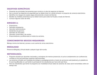 Objetivos específicos
•	
•	
•	
•	
•	

Presentar las principales herramientas para construir un sitio de negocios en Internet.
Dar a conocer los aspectos de seguridad que se deben tener en cuenta al lanzar un proyecto de comercio electrónico.
Identificar los riesgos de aceptar pagos directamente a través de Internet.
Resaltar las medidas preventivas que se deben tomar para evitar los fraudes a través de Internet.
Conocer algunos casos de éxito.

Dirigido a:
•	
•	
•	
•	
•	
•	
•	

Empresarios.
Gerentes propietarios.
Gerentes administrativos.
Asistentes de gerencia.
Gerentes de mercadeo.
Gerentes comerciales y de ventas.
Emprendedores y profesionales en todos los sectores.

Conocimientos básicos requeridos
Manejo mínimo de Internet y acceso a una cuenta de correo electrónico.

Modalidad
Presencial (Bogotá) y Virtual desde cualquier lugar del mundo.

Metodología:
•	 Programa dictado por docentes nacionales y extranjeros de manera presencial, el cual se complementa con conferencias
virtuales en las que participan expertos internacionales.
•	 Las sesiones virtuales son mediadas tecnológica y pedagógicamente a través de seminarios web (webinar) y la plataforma
E-Learning (Moodle), lo cual facilita la participación de estudiantes por fuera del aula física.
•	 Para los estudiantes que tomen el programa con modalidad virtual, todas las sesiones de clase serán transmitidas online en
tiempo real.

 