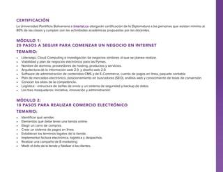 Certificación
La Universidad Pontificia Bolivariana e Interlat.co otorgarán certificación de la Diplomatura a las personas que asistan mínimo al
80% de las clases y cumplan con las actividades académicas propuestas por los docentes.

Módulo 1:
20 pasos a seguir para comenzar un negocio en internet
Temario:
•	
•	
•	
•	
•	
•	
•	
•	
•	

Liderazgo, Cloud Computing e investigación de negocios similares al que se planea realizar.
Viabilidad y plan de negocios electrónico para las Pymes.
Nombre de dominio, proveedores de hosting, productos y servicios.
Arquitectura de la información web 2.0. y diseño web 2.0.
Software de administración de contenidos CMS y de E-Commerce, cuenta de pagos en línea, paquete contable
Plan de mercadeo electrónico, posicionamiento en buscadores (SEO), análisis web y conocimiento de tasas de conversión.
Conocer los sitios de la competencia.
Logística - estructura de tarifas de envío y un sistema de seguridad y backup de datos.
Los tres mosqueteros: iniciativa, innovación y administración.

Módulo 2:
10 pasos para realizar comercio electrónico
Temario:
•	
•	
•	
•	
•	
•	
•	
•	

Identificar qué vender.
Elementos qué debe tener una tienda online.
Elegir un carro de compras.
Crear un sistema de pagos en línea.
Establecer los términos legales de la tienda.
Implementar factura electrónica, logística y despachos.
Realizar una campaña de E-marketing.
Medir el éxito de la tienda y fidelizar a los clientes.

 