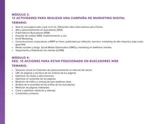 Módulo 3:
12 Actividades para realizar una campaña de Marketing Digital
Temario:
•	
•	
•	
•	
•	
•	

Qué es una página web y qué no lo es. Diferentes sitios web exitosos para Pymes.
Alta y posicionamiento en buscadores (SEO)
Publicidad en Buscadores.(SEM)
Paquete de análisis WEB, implementación y uso.
Email Marketing.
Comunicaciones corporativas y RRPP en línea, publicidad por afiliación, banners, marketing de alto impacto y bajo costo
(guerrilla)
•	 Redes sociales y blogs. Social Media Optimization (SMO) y marketing en teléfonos móviles.
•	 Seguimiento y fidelización de clientes (eCRM).

Módulo 4:
SEO, 10 Acciones para estar posicionado en buscadores web
Temario:
•	
•	
•	
•	
•	
•	
•	
•	
•	

Situación actual en Colombia del posicionamiento en internet del sector.
URL de páginas y escritura de los enlaces de tus páginas
Optimizar los títulos y descripciones.
Optimizar el contenido de las páginas.
Medición de tráfico y ranking de para palabras clave.
Análisis de la actividad de las arañas de los buscadores.
Medición de páginas indexadas.
Crear y optimizar robots.txt y sitemap.
Contenidos y enlaces.

 