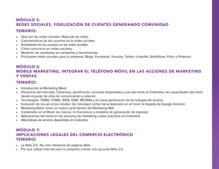 Módulo 5:
Redes Sociales, fidelización de clientes generando comunidad
Temario:
•	
•	
•	
•	
•	
•	

Qué son las redes sociales. Mapa de las redes.
Características de los usuarios en la redes sociales
Actividades de los usuarios en las redes sociales.
Cómo comunicar en redes sociales.
Medición de resultados en campañas y herramientas.
Principales redes sociales para su empresa. Blogs, Facebook, Youtube, Twitter, LinkedIn, SlideShare, Flickr y Pinterest.

Módulo 6:
Mobile Marketing, integrar el teléfono móvil en las acciones de marketing
y ventas
Temario:
•	 Introducción al Marketing Móvil.
•	 Panorama del mercado. Cobertura, penetración, servicios disponibles y uso del móvil en Colombia, las capacidades del móvil
desde el punto de vista de comunicación y relación.
•	 Tecnologías: TDMA, CDMA, iDEN, GSM, WCDMA y la nueva generación de tecnologías de acceso.
•	 Evolución de los servicios móviles: De mensajes cortos hacia televisión en el móvil, la llegada de Google Android.
•	 Marketing Móvil como un nuevo canal dentro del Marketing-MIX.
•	 Contenidos en el Móvil: las marcas, m-Commerce y modelos de generación de ingresos.
•	 Aplicaciones del móvil en las acciones de marketing: casos prácticos en Colombia.
•	 Alternativas de servicio disponibles en Colombia.

Módulo 7:
Implicaciones legales del comercio electrónico
Temario:
•	 La Web 2.0., No sólo hablamos de páginas Web.
•	 Por qué utilizar Internet para su empresa y tener una sucursal Web 2.0.

 