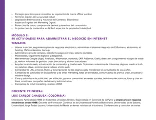 •	
•	
•	
•	
•	
•	

Consejos prácticos para consolidar su reputación de marca offline y online
Términos legales de su sucursal virtual
Legislación Internacional y Nacional del Comercio Electrónico
Aspectos Legales del Marketing Digital.
Protección de datos, competencia desleal y derechos del consumidor.
La protección de contenidos en la Red: aspectos de propiedad intelectual.

Módulo 8:
40 actividades para administrar el negocio en internet
Temario:
•	 Liderar la acción, seguimiento plan de negocios electrónico, administrar el sistema integrado de E-Business, el dominio, el
hosting, CMS contenidos, backup.
•	 Administrar carro de compras, plataforma pagos en línea, sistema contable.
•	 Proveedores, seguimiento logístico y despachos.
•	 Herramientas Google (Apps, Analytics, Webmaster, Adwords, DFP, AdSense, Gtalk), dirección y seguimiento equipo de trabajo, realizar informes de gestión, crear directorios y alta en buscadores.
•	 Arquitectura sitio web, actualización de contenidos y diseño web. Optimizar contenidos de diferentes páginas, medir el tráfico, palabras clave, acciones para indexar el sitio web.
•	 Comprobar la URL, enlaces, títulos y descripciones de las páginas web, monitorear las actividades de las arañas.
•	 Campañas de publicidad en buscadores y de email marketing, listas de contactos, comunicados de prensa, crear, actualizar y
moderar blogs.
•	 Crear y administrar la publicidad por afiliación, generar comunidad en redes sociales, boletines electrónicos, foros y chat en
línea, monitorear campañas de banner y administrarlos.
•	 Campañas de móvil marketing, realizar eCRM.

docente PRINCIPAL:
Luis Carlos Chaquea (Colombia)
Empresario Pyme desde 1986 en Colombia y Estados Unidos. Especialista en Gerencia de la Pyme y empresario en negocios
electrónicos desde 1998. Docente de Formación Continua de la Universidad Pontificia Bolivariana, Universidad de la Sabana,
Universidad Jorge Tadeo Lozano, Universidad del Norte en temas relativos al e-business. Conferencista y consultor de varias

 