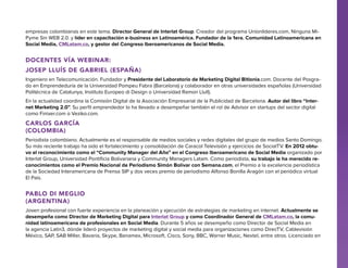 empresas colombianas en este tema. Director General de Interlat Group. Creador del programa Unionlideres.com, Ninguna MiPyme Sin WEB 2.0. y líder en capacitación e-business en Latinoamérica. Fundador de la 1era. Comunidad Latinoamericana en
Social Media, CMLatam.co, y gestor del Congreso Iberoamericanos de Social Media.

Docentes Vía Webinar:
Josep Lluís De Gabriel (España)
Ingeniero en Telecomunicación. Fundador y Presidente del Laboratorio de Marketing Digital Bitlonia.com. Docente del Posgrado en Emprendeduría de la Universidad Pompeu Fabra (Barcelona) y colaborador en otras universidades españolas (Universidad
Politécnica de Catalunya, Instituto Europeo di Design o Universidad Ramon Llull).
En la actualidad coordina la Comisión Digital de la Asociación Empresarial de la Publicidad de Barcelona. Autor del libro “Internet Marketing 2.0”. Su perfil emprendedor lo ha llevado a desempeñar también el rol de Advisor en startups del sector digital
como Finixer.com o Veziko.com.

Carlos García
(Colombia)
Periodista colombiano. Actualmente es el responsable de medios sociales y redes digitales del grupo de medios Santo Domingo.
Su más reciente trabajo ha sido el fortalecimiento y consolidación de Caracol Televisión y ejercicios de SocialTV. En 2012 obtuvo el reconocimiento como el “Community Manager del Año” en el Congreso Iberoamericano de Social Media organizado por
Interlat Group, Universidad Pontificia Bolivariana y Community Managers Latam. Como periodista, su trabajo le ha merecido reconocimientos como el Premio Nacional de Periodismo Simón Bolívar con Semana.com, el Premio a la excelencia periodística
de la Sociedad Interamericana de Prensa SIP y dos veces premio de periodismo Alfonso Bonilla Aragón con el periódico virtual
El País.

Pablo Di Meglio
(Argentina)
Joven profesional con fuerte experiencia en la planeación y ejecución de estrategias de marketing en internet. Actualmente se
desempeña como Director de Marketing Digital para Interlat Group y como Coordinador General de CMLatam.co, la comunidad latinoamericana de profesionales en Social Media. Durante 5 años se desempeño como Director de Social Media en
la agencia Latin3, dónde lideró proyectos de marketing digital y social media para organizaciones como DirecTV, Cablevisión
México, SAP, SAB Miller, Bavaria, Skype, Banamex, Microsoft, Cisco, Sony, BBC, Warner Music, Nextel, entre otros. Licenciado en

 
