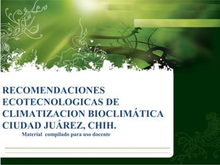 RECOMENDACIONES
ECOTECNOLOGICAS DE
CLIMATIZACION BIOCLIMÁTICA
CIUDAD JUÁREZ, CHIH.
Material compilado para uso docente
 