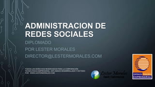 ADMINISTRACION DE
REDES SOCIALES
DIPLOMADO
POR LESTER MORALES
DIRECTOR@LESTERMORALES.COM
TODOS LOS DERECHOS RESERVADOS PARA LA CORPORACIÓN
TECNOLÓGICA EMPRESARIAL, DIPLOMADO DESARROLLADO Y DICTADO
POR WWW.LESTERMORALES.COM

1

 