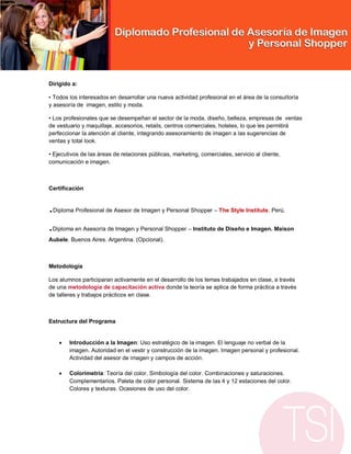 Dirigido a:

• Todos los interesados en desarrollar una nueva actividad profesional en el área de la consultoría
y asesoría de imagen, estilo y moda.

• Los profesionales que se desempeñan el sector de la moda, diseño, belleza, empresas de ventas
de vestuario y maquillaje, accesorios, retails, centros comerciales, hoteles, lo que les permitirá
perfeccionar la atención al cliente, integrando asesoramiento de imagen a las sugerencias de
ventas y total look.

• Ejecutivos de las áreas de relaciones públicas, marketing, comerciales, servicio al cliente,
comunicación e imagen.



Certificación


.Diploma Profesional de Asesor de Imagen y Personal Shopper – The Style Institute. Perú.


.Diploma en Asesoría de Imagen y Personal Shopper – Instituto de Diseño e Imagen. Maison
Aubele. Buenos Aires. Argentina. (Opcional).



Metodología

Los alumnos participaran activamente en el desarrollo de los temas trabajados en clase, a través
de una metodología de capacitación activa donde la teoría se aplica de forma práctica a través
de talleres y trabajos prácticos en clase.



Estructura del Programa


       Introducción a la Imagen: Uso estratégico de la imagen. El lenguaje no verbal de la
        imagen. Autoridad en el vestir y construcción de la imagen. Imagen personal y profesional.
        Actividad del asesor de imagen y campos de acción.

       Colorimetría: Teoría del color. Simbología del color. Combinaciones y saturaciones.
        Complementarios. Paleta de color personal. Sistema de las 4 y 12 estaciones del color.
        Colores y texturas. Ocasiones de uso del color.
 