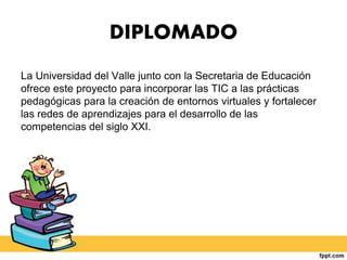 DIPLOMADO
La Universidad del Valle junto con la Secretaria de Educación
ofrece este proyecto para incorporar las TIC a las prácticas
pedagógicas para la creación de entornos virtuales y fortalecer
las redes de aprendizajes para el desarrollo de las
competencias del siglo XXI.
 