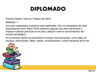 DIPLOMADO
Primera Sesión: Viernes 7 Marzo del 2014.
Reflexión 1:
Con gran expectativa comienzo este diplomado. Con mi compañera de sede
especulamos como Sera? Pero estamos seguras que esto nos llevara a
mejorar nuestras prácticas en el aula y adquirir nuevos conocimientos del
mundo tecnológico.
En la primera sesión se presentaron muchos inconvenientes, como fallas en
equipos, extensiones, sillas, mesas, computadores y caída frecuente de la red.
 