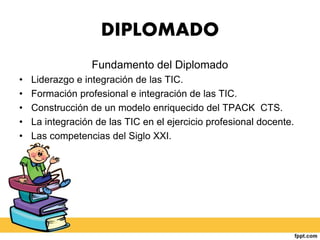 DIPLOMADO
Fundamento del Diplomado
• Liderazgo e integración de las TIC.
• Formación profesional e integración de las TIC.
• Construcción de un modelo enriquecido del TPACK CTS.
• La integración de las TIC en el ejercicio profesional docente.
• Las competencias del Siglo XXI.
 