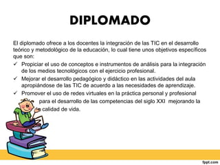 DIPLOMADO
El diplomado ofrece a los docentes la integración de las TIC en el desarrollo
teórico y metodológico de la educación, lo cual tiene unos objetivos específicos
que son:
 Propiciar el uso de conceptos e instrumentos de análisis para la integración
de los medios tecnológicos con el ejercicio profesional.
 Mejorar el desarrollo pedagógico y didáctico en las actividades del aula
apropiándose de las TIC de acuerdo a las necesidades de aprendizaje.
 Promover el uso de redes virtuales en la práctica personal y profesional
para el desarrollo de las competencias del siglo XXI mejorando la
calidad de vida.
 