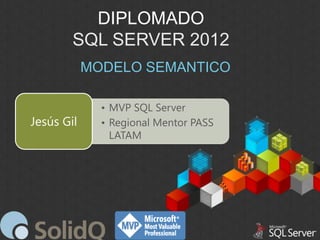DIPLOMADO
SQL SERVER 2012
MODELO SEMANTICO

Jesús Gil

• MVP SQL Server
• Regional Mentor PASS
LATAM

 