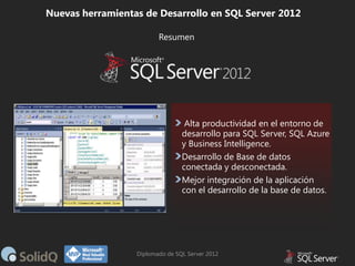 Nuevas herramientas de Desarrollo en SQL Server 2012
Resumen

Alta productividad en el entorno de
desarrollo para SQL Server, SQL Azure
y Business Intelligence.
Desarrollo de Base de datos
conectada y desconectada.
Mejor integración de la aplicación
con el desarrollo de la base de datos.

Diplomado de SQL Server 2012

 
