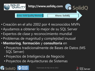 http://www.solidq.com

• Creación en el año 2002 por 4 reconocidos MVPs
• Ayudamos a obtener lo mejor de su SQL Server
• Expertos de clase y reconocimiento mundial
• Problemas de magnitud y complejidad inusual
• Mentoring, formación y consultoría en
• Proyectos tradicionalmente de Bases de Datos (MS
SQL Server)
• Proyectos de Inteligencia de Negocio
• Proyectos de Arquitecturas de Sistemas
Diplomado de SQL Server 2012

 