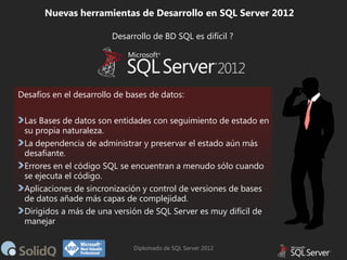 Nuevas herramientas de Desarrollo en SQL Server 2012
Desarrollo de BD SQL es difícil ?

Desafíos en el desarrollo de bases de datos:
Las Bases de datos son entidades con seguimiento de estado en
su propia naturaleza.
La dependencia de administrar y preservar el estado aún más
desafiante.
Errores en el código SQL se encuentran a menudo sólo cuando
se ejecuta el código.
Aplicaciones de sincronización y control de versiones de bases
de datos añade más capas de complejidad.
Dirigidos a más de una versión de SQL Server es muy difícil de
manejar
Diplomado de SQL Server 2012

 