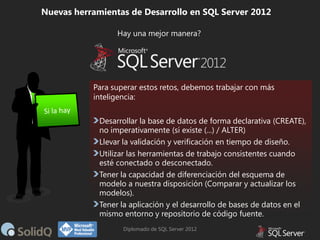 Nuevas herramientas de Desarrollo en SQL Server 2012
Hay una mejor manera?

Para superar estos retos, debemos trabajar con más
inteligencia:
Desarrollar la base de datos de forma declarativa (CREATE),
no imperativamente (si existe (...) / ALTER)
Llevar la validación y verificación en tiempo de diseño.
Utilizar las herramientas de trabajo consistentes cuando
esté conectado o desconectado.
Tener la capacidad de diferenciación del esquema de
modelo a nuestra disposición (Comparar y actualizar los
modelos).
Tener la aplicación y el desarrollo de bases de datos en el
mismo entorno y repositorio de código fuente.
Diplomado de SQL Server 2012

 