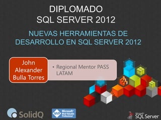 DIPLOMADO
SQL SERVER 2012
NUEVAS HERRAMIENTAS DE
DESARROLLO EN SQL SERVER 2012
John
Alexander
Bulla Torres

• Regional Mentor PASS
LATAM

 