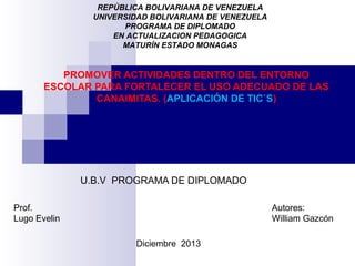 REPÚBLICA BOLIVARIANA DE VENEZUELA
UNIVERSIDAD BOLIVARIANA DE VENEZUELA
PROGRAMA DE DIPLOMADO
EN ACTUALIZACION PEDAGOGICA
MATURÍN ESTADO MONAGAS

PROMOVER ACTIVIDADES DENTRO DEL ENTORNO
ESCOLAR PARA FORTALECER EL USO ADECUADO DE LAS
CANAIMITAS. (APLICACIÓN DE TIC`S)

U.B.V PROGRAMA DE DIPLOMADO
Prof.
Lugo Evelin

Autores:
William Gazcón
Diciembre 2013

 