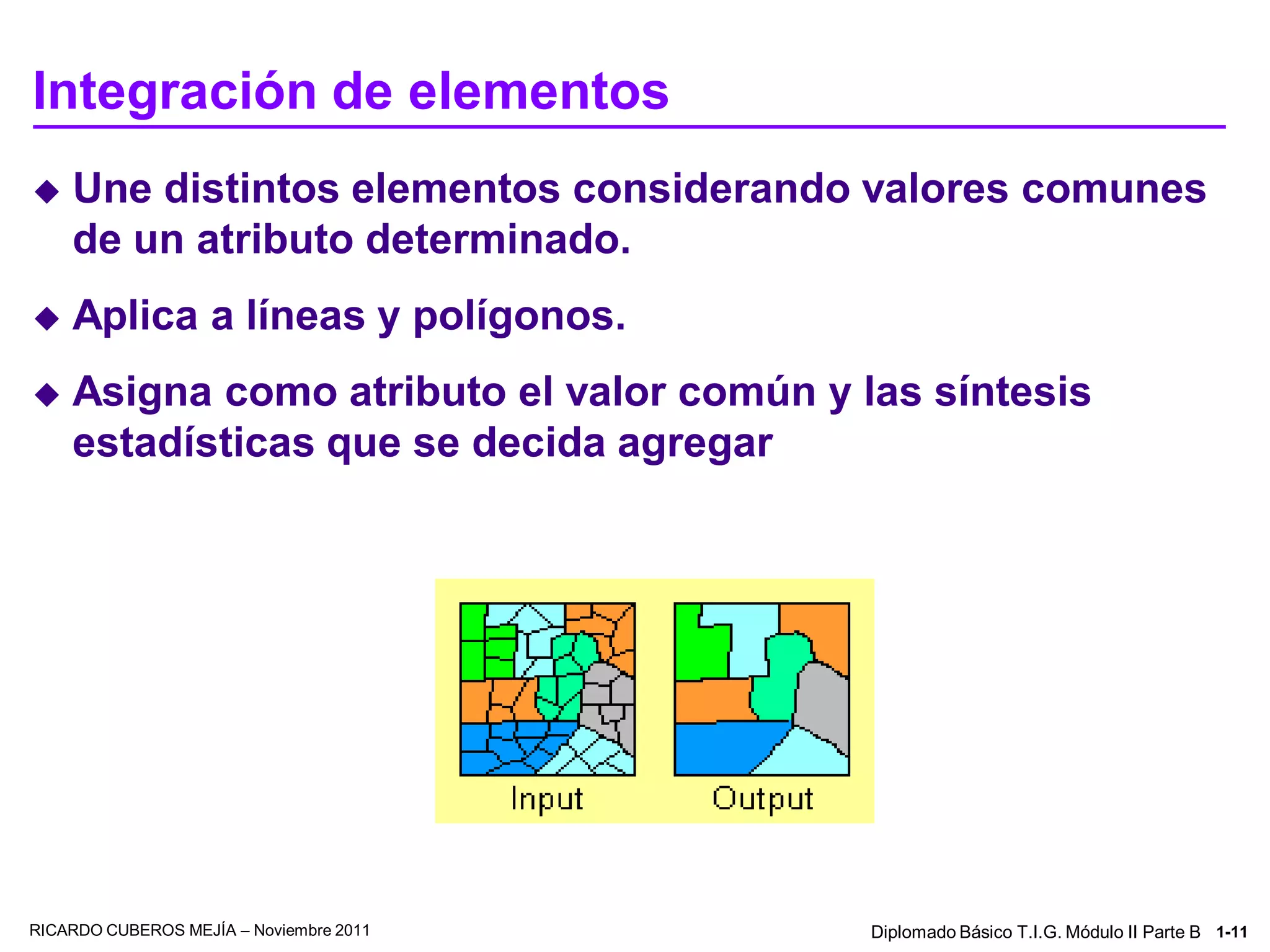 Integración de elementos
   Une distintos elementos considerando valores comunes
    de un atributo determinado.
   Aplica a líneas y polígonos.
   Asigna como atributo el valor común y las síntesis
    estadísticas que se decida agregar




RICARDO CUBEROS MEJÍA – Noviembre 2011     Diplomado Básico T.I.G. Módulo II Parte B 1-11
 