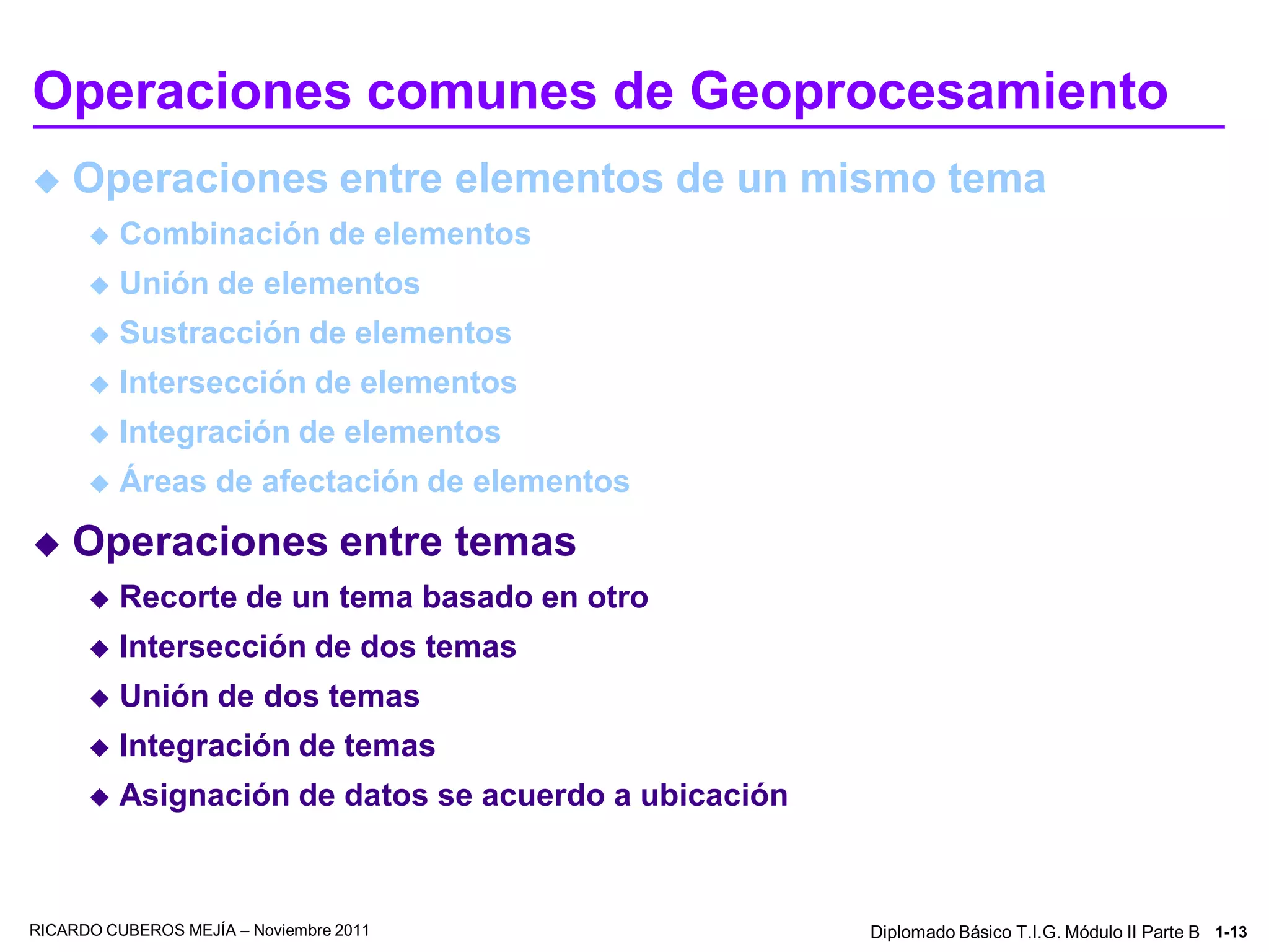 Operaciones comunes de Geoprocesamiento
   Operaciones entre elementos de un mismo tema
         Combinación de elementos
         Unión de elementos
         Sustracción de elementos
         Intersección de elementos
         Integración de elementos
         Áreas de afectación de elementos
   Operaciones entre temas
         Recorte de un tema basado en otro
         Intersección de dos temas
         Unión de dos temas
         Integración de temas
         Asignación de datos se acuerdo a ubicación



RICARDO CUBEROS MEJÍA – Noviembre 2011                 Diplomado Básico T.I.G. Módulo II Parte B 1-13
 