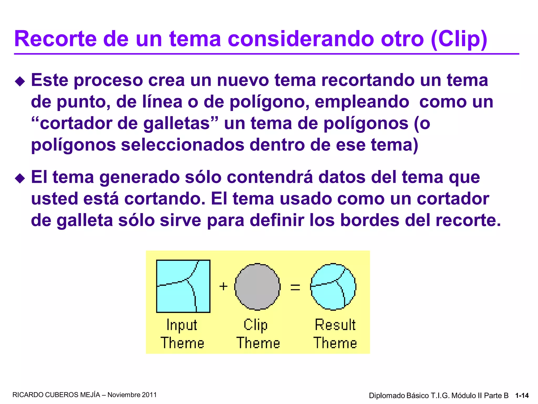Recorte de un tema considerando otro (Clip)
   Este proceso crea un nuevo tema recortando un tema
    de punto, de línea o de polígono, empleando como un
    “cortador de galletas” un tema de polígonos (o
    polígonos seleccionados dentro de ese tema)
   El tema generado sólo contendrá datos del tema que
    usted está cortando. El tema usado como un cortador
    de galleta sólo sirve para definir los bordes del recorte.




RICARDO CUBEROS MEJÍA – Noviembre 2011       Diplomado Básico T.I.G. Módulo II Parte B 1-14
 