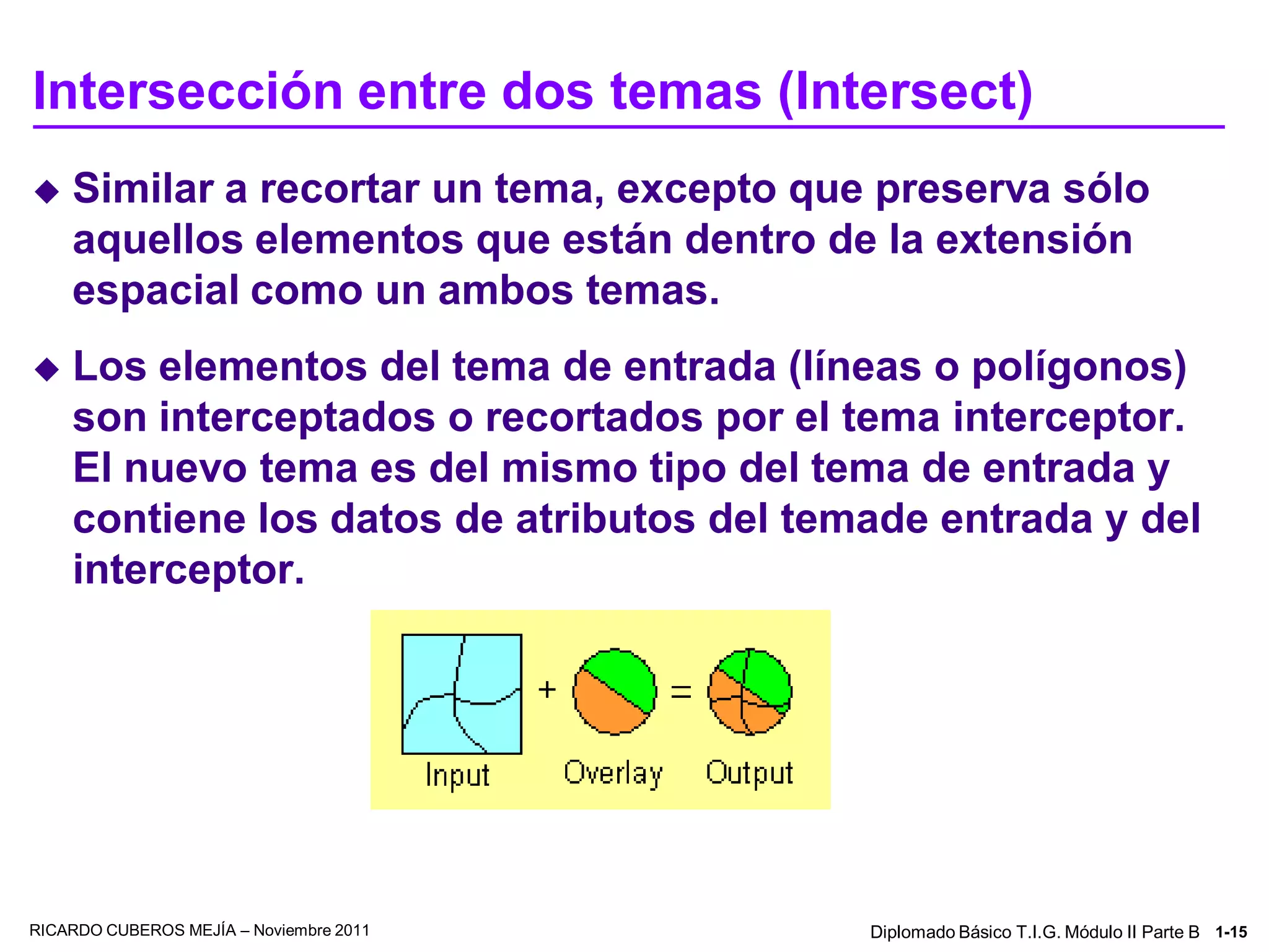 Intersección entre dos temas (Intersect)
   Similar a recortar un tema, excepto que preserva sólo
    aquellos elementos que están dentro de la extensión
    espacial como un ambos temas.
   Los elementos del tema de entrada (líneas o polígonos)
    son interceptados o recortados por el tema interceptor.
    El nuevo tema es del mismo tipo del tema de entrada y
    contiene los datos de atributos del temade entrada y del
    interceptor.




RICARDO CUBEROS MEJÍA – Noviembre 2011     Diplomado Básico T.I.G. Módulo II Parte B 1-15
 