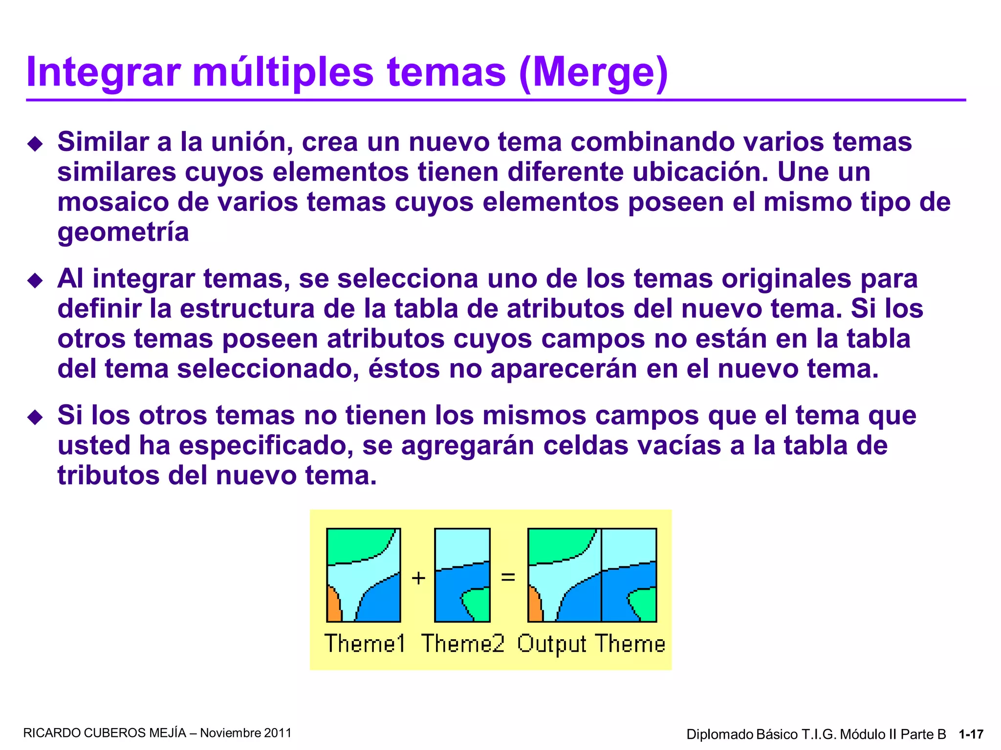 Integrar múltiples temas (Merge)
   Similar a la unión, crea un nuevo tema combinando varios temas
    similares cuyos elementos tienen diferente ubicación. Une un
    mosaico de varios temas cuyos elementos poseen el mismo tipo de
    geometría
   Al integrar temas, se selecciona uno de los temas originales para
    definir la estructura de la tabla de atributos del nuevo tema. Si los
    otros temas poseen atributos cuyos campos no están en la tabla
    del tema seleccionado, éstos no aparecerán en el nuevo tema.
   Si los otros temas no tienen los mismos campos que el tema que
    usted ha especificado, se agregarán celdas vacías a la tabla de
    tributos del nuevo tema.




RICARDO CUBEROS MEJÍA – Noviembre 2011                Diplomado Básico T.I.G. Módulo II Parte B 1-17
 